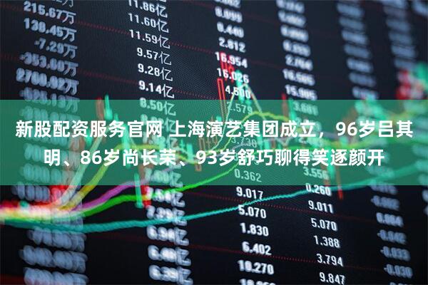 新股配资服务官网 上海演艺集团成立，96岁吕其明、86岁尚长荣、93岁舒巧聊得笑逐颜开