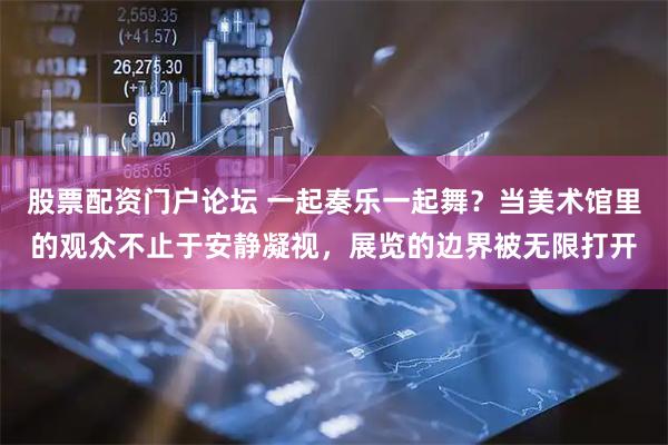 股票配资门户论坛 一起奏乐一起舞?当美术馆里的观众不止于安静凝视,展览的边界被无限打开